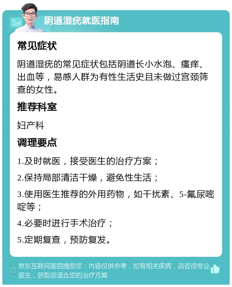 阴道湿疣就医指南 常见症状 阴道湿疣的常见症状包括阴道长小水泡、瘙痒、出血等，易感人群为有性生活史且未做过宫颈筛查的女性。 推荐科室 妇产科 调理要点 1.及时就医，接受医生的治疗方案； 2.保持局部清洁干燥，避免性生活； 3.使用医生推荐的外用药物，如干扰素、5-氟尿嘧啶等； 4.必要时进行手术治疗； 5.定期复查，预防复发。