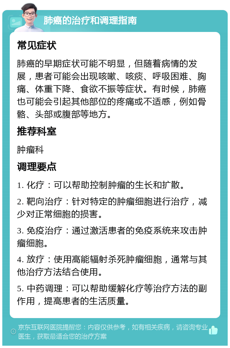 肺癌的治疗和调理指南 常见症状 肺癌的早期症状可能不明显，但随着病情的发展，患者可能会出现咳嗽、咳痰、呼吸困难、胸痛、体重下降、食欲不振等症状。有时候，肺癌也可能会引起其他部位的疼痛或不适感，例如骨骼、头部或腹部等地方。 推荐科室 肿瘤科 调理要点 1. 化疗：可以帮助控制肿瘤的生长和扩散。 2. 靶向治疗：针对特定的肿瘤细胞进行治疗，减少对正常细胞的损害。 3. 免疫治疗：通过激活患者的免疫系统来攻击肿瘤细胞。 4. 放疗：使用高能辐射杀死肿瘤细胞，通常与其他治疗方法结合使用。 5. 中药调理：可以帮助缓解化疗等治疗方法的副作用，提高患者的生活质量。