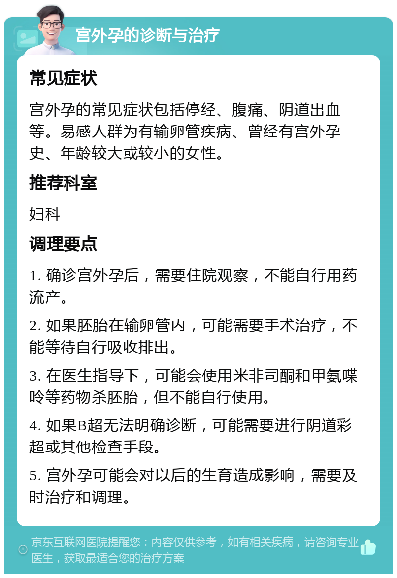 宫外孕的诊断与治疗 常见症状 宫外孕的常见症状包括停经、腹痛、阴道出血等。易感人群为有输卵管疾病、曾经有宫外孕史、年龄较大或较小的女性。 推荐科室 妇科 调理要点 1. 确诊宫外孕后，需要住院观察，不能自行用药流产。 2. 如果胚胎在输卵管内，可能需要手术治疗，不能等待自行吸收排出。 3. 在医生指导下，可能会使用米非司酮和甲氨喋呤等药物杀胚胎，但不能自行使用。 4. 如果B超无法明确诊断，可能需要进行阴道彩超或其他检查手段。 5. 宫外孕可能会对以后的生育造成影响，需要及时治疗和调理。