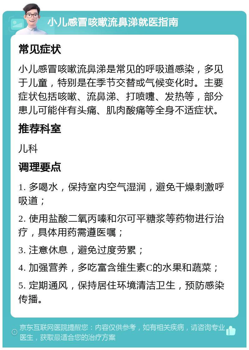 小儿感冒咳嗽流鼻涕就医指南 常见症状 小儿感冒咳嗽流鼻涕是常见的呼吸道感染，多见于儿童，特别是在季节交替或气候变化时。主要症状包括咳嗽、流鼻涕、打喷嚏、发热等，部分患儿可能伴有头痛、肌肉酸痛等全身不适症状。 推荐科室 儿科 调理要点 1. 多喝水，保持室内空气湿润，避免干燥刺激呼吸道； 2. 使用盐酸二氧丙嗪和尔可平糖浆等药物进行治疗，具体用药需遵医嘱； 3. 注意休息，避免过度劳累； 4. 加强营养，多吃富含维生素C的水果和蔬菜； 5. 定期通风，保持居住环境清洁卫生，预防感染传播。