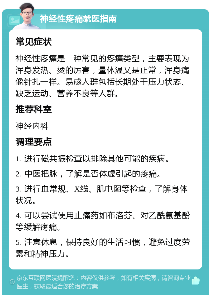 神经性疼痛就医指南 常见症状 神经性疼痛是一种常见的疼痛类型，主要表现为浑身发热、烫的厉害，量体温又是正常，浑身痛像针扎一样。易感人群包括长期处于压力状态、缺乏运动、营养不良等人群。 推荐科室 神经内科 调理要点 1. 进行磁共振检查以排除其他可能的疾病。 2. 中医把脉，了解是否体虚引起的疼痛。 3. 进行血常规、X线、肌电图等检查，了解身体状况。 4. 可以尝试使用止痛药如布洛芬、对乙酰氨基酚等缓解疼痛。 5. 注意休息，保持良好的生活习惯，避免过度劳累和精神压力。