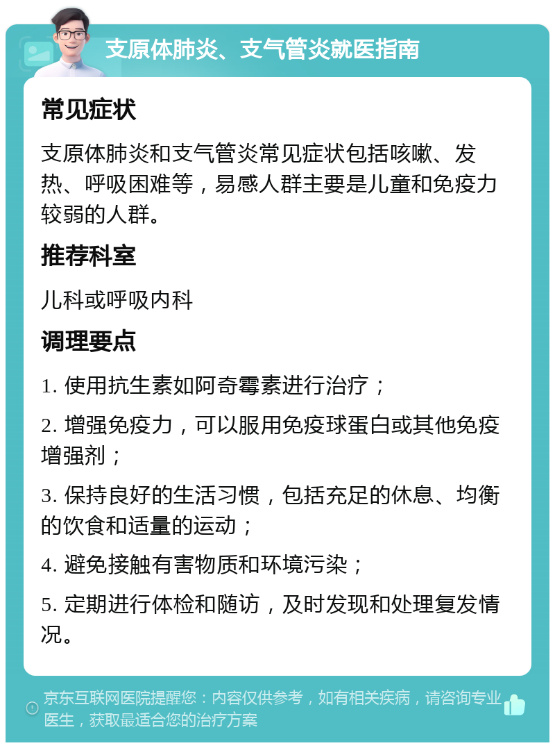 支原体肺炎、支气管炎就医指南 常见症状 支原体肺炎和支气管炎常见症状包括咳嗽、发热、呼吸困难等，易感人群主要是儿童和免疫力较弱的人群。 推荐科室 儿科或呼吸内科 调理要点 1. 使用抗生素如阿奇霉素进行治疗； 2. 增强免疫力，可以服用免疫球蛋白或其他免疫增强剂； 3. 保持良好的生活习惯，包括充足的休息、均衡的饮食和适量的运动； 4. 避免接触有害物质和环境污染； 5. 定期进行体检和随访，及时发现和处理复发情况。