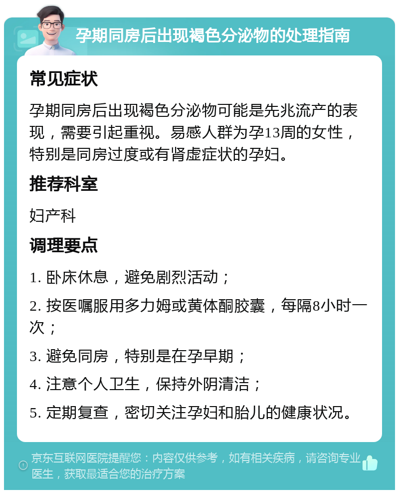 孕期同房后出现褐色分泌物的处理指南 常见症状 孕期同房后出现褐色分泌物可能是先兆流产的表现，需要引起重视。易感人群为孕13周的女性，特别是同房过度或有肾虚症状的孕妇。 推荐科室 妇产科 调理要点 1. 卧床休息，避免剧烈活动； 2. 按医嘱服用多力姆或黄体酮胶囊，每隔8小时一次； 3. 避免同房，特别是在孕早期； 4. 注意个人卫生，保持外阴清洁； 5. 定期复查，密切关注孕妇和胎儿的健康状况。