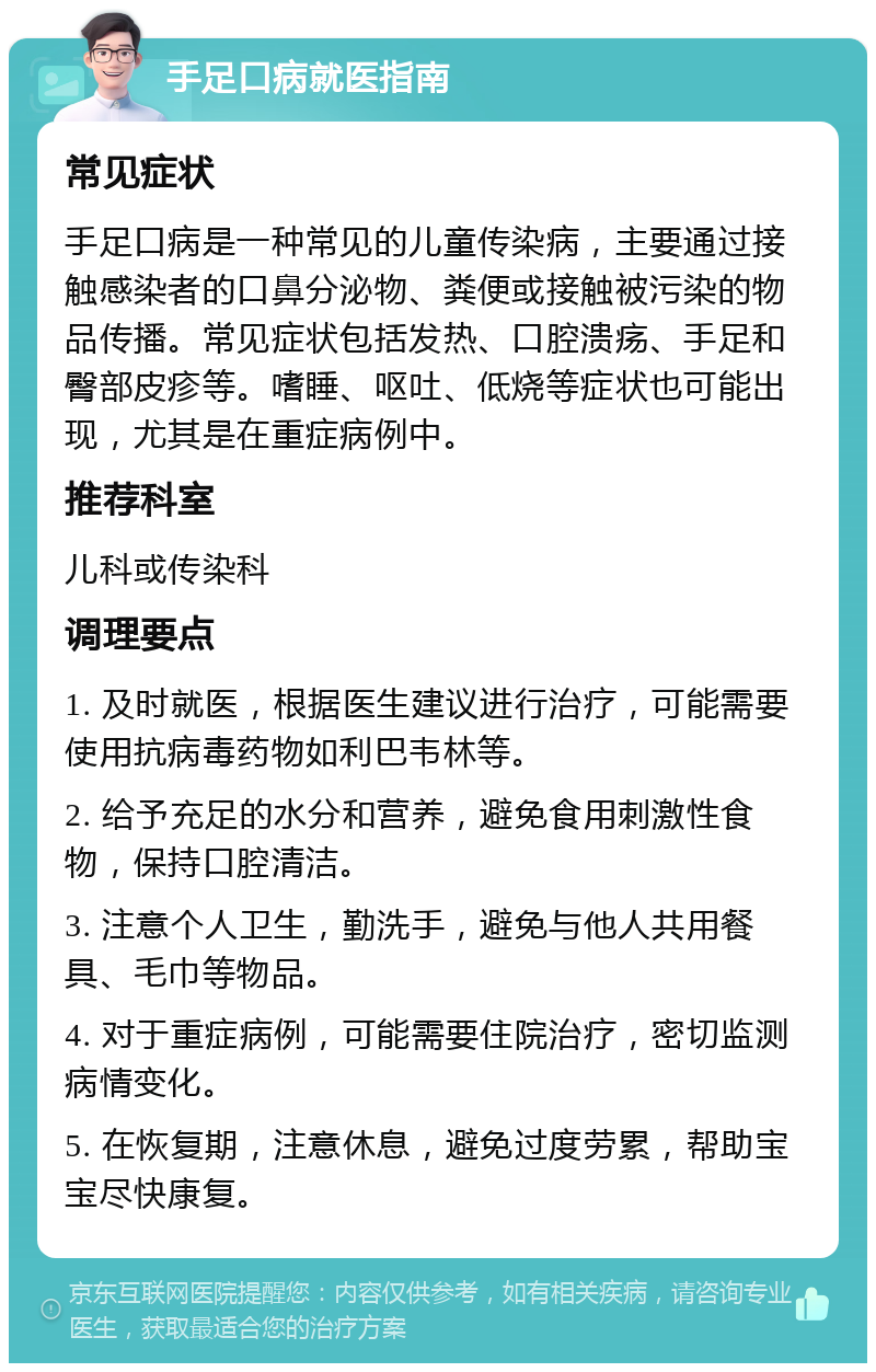 手足口病就医指南 常见症状 手足口病是一种常见的儿童传染病，主要通过接触感染者的口鼻分泌物、粪便或接触被污染的物品传播。常见症状包括发热、口腔溃疡、手足和臀部皮疹等。嗜睡、呕吐、低烧等症状也可能出现，尤其是在重症病例中。 推荐科室 儿科或传染科 调理要点 1. 及时就医，根据医生建议进行治疗，可能需要使用抗病毒药物如利巴韦林等。 2. 给予充足的水分和营养，避免食用刺激性食物，保持口腔清洁。 3. 注意个人卫生，勤洗手，避免与他人共用餐具、毛巾等物品。 4. 对于重症病例，可能需要住院治疗，密切监测病情变化。 5. 在恢复期，注意休息，避免过度劳累，帮助宝宝尽快康复。