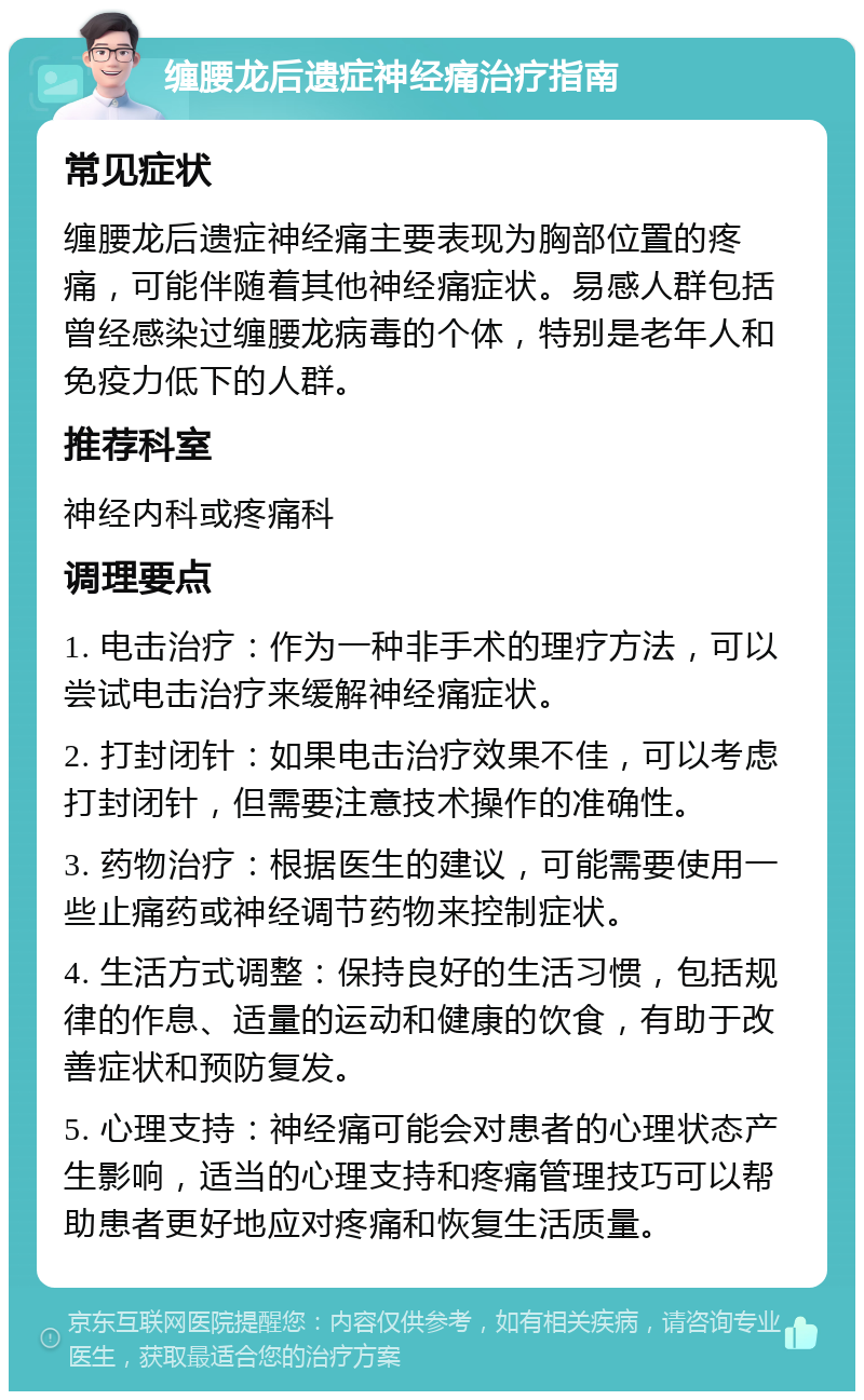 缠腰龙后遗症神经痛治疗指南 常见症状 缠腰龙后遗症神经痛主要表现为胸部位置的疼痛，可能伴随着其他神经痛症状。易感人群包括曾经感染过缠腰龙病毒的个体，特别是老年人和免疫力低下的人群。 推荐科室 神经内科或疼痛科 调理要点 1. 电击治疗：作为一种非手术的理疗方法，可以尝试电击治疗来缓解神经痛症状。 2. 打封闭针：如果电击治疗效果不佳，可以考虑打封闭针，但需要注意技术操作的准确性。 3. 药物治疗：根据医生的建议，可能需要使用一些止痛药或神经调节药物来控制症状。 4. 生活方式调整：保持良好的生活习惯，包括规律的作息、适量的运动和健康的饮食，有助于改善症状和预防复发。 5. 心理支持：神经痛可能会对患者的心理状态产生影响，适当的心理支持和疼痛管理技巧可以帮助患者更好地应对疼痛和恢复生活质量。