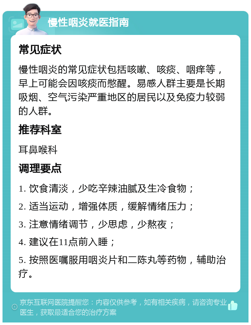 慢性咽炎就医指南 常见症状 慢性咽炎的常见症状包括咳嗽、咳痰、咽痒等，早上可能会因咳痰而憋醒。易感人群主要是长期吸烟、空气污染严重地区的居民以及免疫力较弱的人群。 推荐科室 耳鼻喉科 调理要点 1. 饮食清淡，少吃辛辣油腻及生冷食物； 2. 适当运动，增强体质，缓解情绪压力； 3. 注意情绪调节，少思虑，少熬夜； 4. 建议在11点前入睡； 5. 按照医嘱服用咽炎片和二陈丸等药物，辅助治疗。