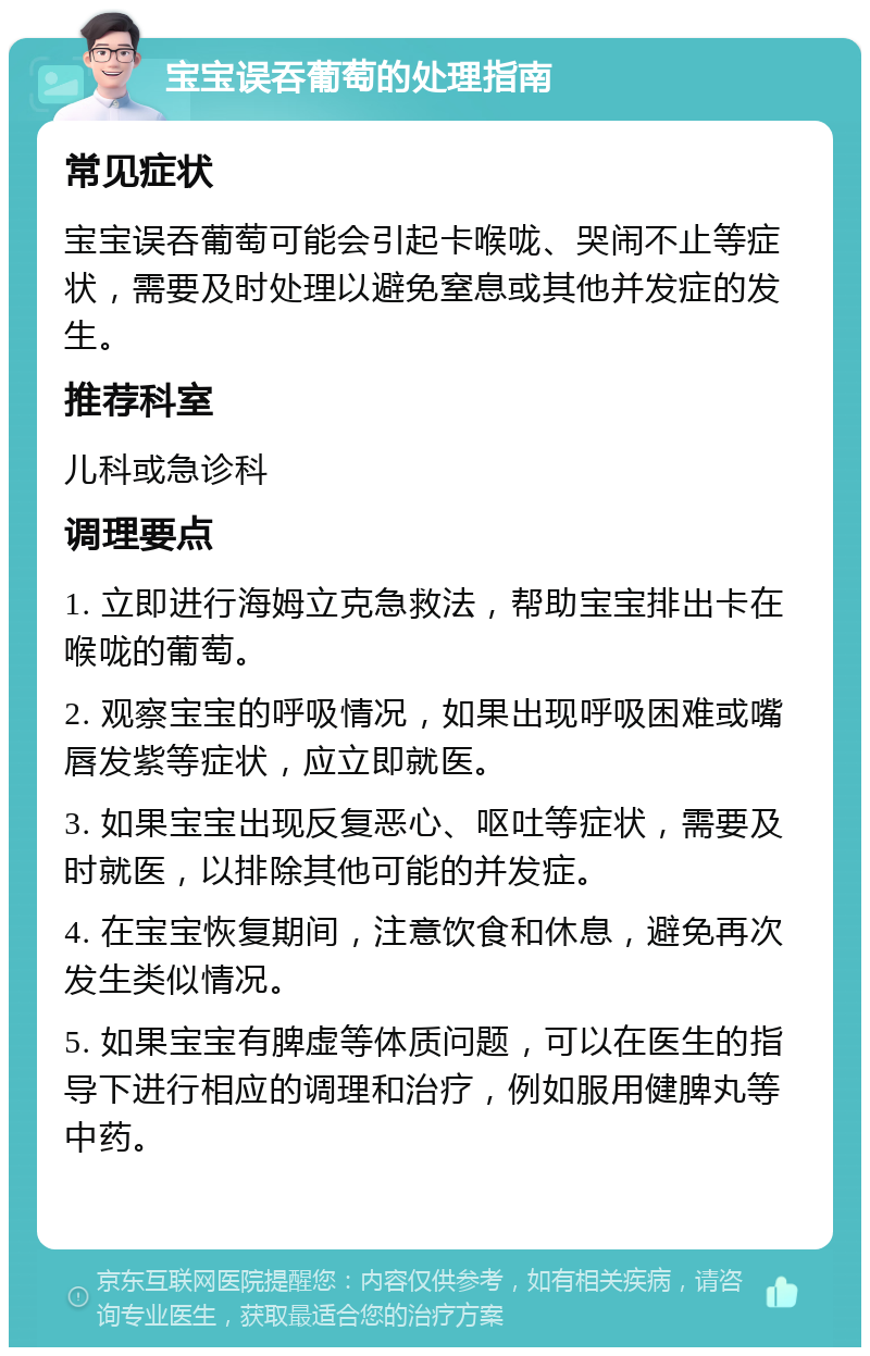 宝宝误吞葡萄的处理指南 常见症状 宝宝误吞葡萄可能会引起卡喉咙、哭闹不止等症状，需要及时处理以避免窒息或其他并发症的发生。 推荐科室 儿科或急诊科 调理要点 1. 立即进行海姆立克急救法，帮助宝宝排出卡在喉咙的葡萄。 2. 观察宝宝的呼吸情况，如果出现呼吸困难或嘴唇发紫等症状，应立即就医。 3. 如果宝宝出现反复恶心、呕吐等症状，需要及时就医，以排除其他可能的并发症。 4. 在宝宝恢复期间，注意饮食和休息，避免再次发生类似情况。 5. 如果宝宝有脾虚等体质问题，可以在医生的指导下进行相应的调理和治疗，例如服用健脾丸等中药。