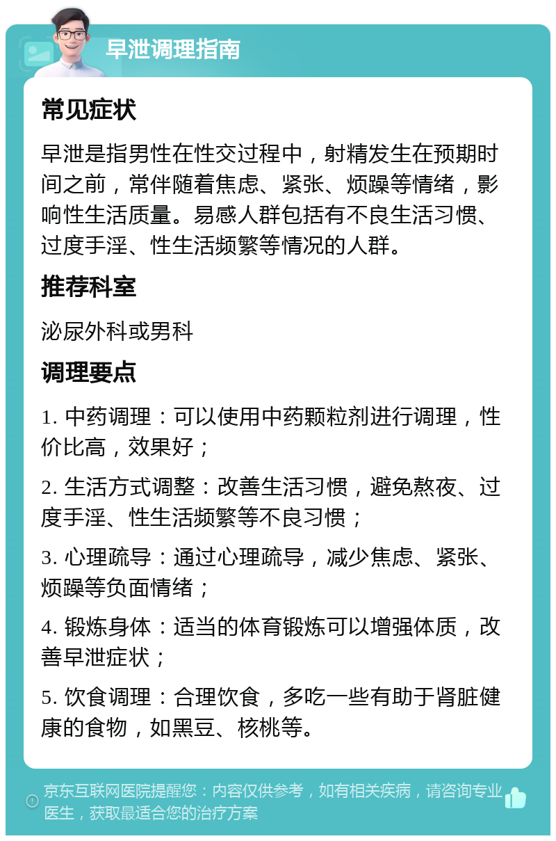 早泄调理指南 常见症状 早泄是指男性在性交过程中，射精发生在预期时间之前，常伴随着焦虑、紧张、烦躁等情绪，影响性生活质量。易感人群包括有不良生活习惯、过度手淫、性生活频繁等情况的人群。 推荐科室 泌尿外科或男科 调理要点 1. 中药调理：可以使用中药颗粒剂进行调理，性价比高，效果好； 2. 生活方式调整：改善生活习惯，避免熬夜、过度手淫、性生活频繁等不良习惯； 3. 心理疏导：通过心理疏导，减少焦虑、紧张、烦躁等负面情绪； 4. 锻炼身体：适当的体育锻炼可以增强体质，改善早泄症状； 5. 饮食调理：合理饮食，多吃一些有助于肾脏健康的食物，如黑豆、核桃等。