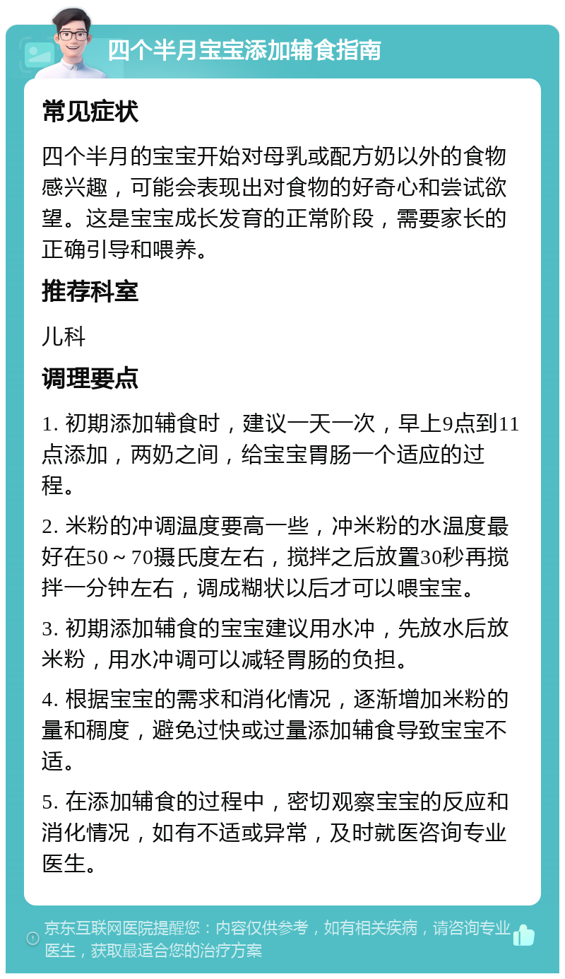 四个半月宝宝添加辅食指南 常见症状 四个半月的宝宝开始对母乳或配方奶以外的食物感兴趣，可能会表现出对食物的好奇心和尝试欲望。这是宝宝成长发育的正常阶段，需要家长的正确引导和喂养。 推荐科室 儿科 调理要点 1. 初期添加辅食时，建议一天一次，早上9点到11点添加，两奶之间，给宝宝胃肠一个适应的过程。 2. 米粉的冲调温度要高一些，冲米粉的水温度最好在50～70摄氏度左右，搅拌之后放置30秒再搅拌一分钟左右，调成糊状以后才可以喂宝宝。 3. 初期添加辅食的宝宝建议用水冲，先放水后放米粉，用水冲调可以减轻胃肠的负担。 4. 根据宝宝的需求和消化情况，逐渐增加米粉的量和稠度，避免过快或过量添加辅食导致宝宝不适。 5. 在添加辅食的过程中，密切观察宝宝的反应和消化情况，如有不适或异常，及时就医咨询专业医生。