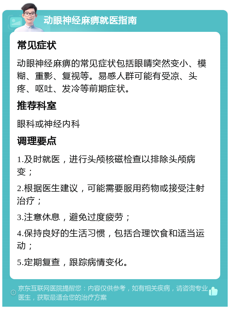 动眼神经麻痹就医指南 常见症状 动眼神经麻痹的常见症状包括眼睛突然变小、模糊、重影、复视等。易感人群可能有受凉、头疼、呕吐、发冷等前期症状。 推荐科室 眼科或神经内科 调理要点 1.及时就医，进行头颅核磁检查以排除头颅病变； 2.根据医生建议，可能需要服用药物或接受注射治疗； 3.注意休息，避免过度疲劳； 4.保持良好的生活习惯，包括合理饮食和适当运动； 5.定期复查，跟踪病情变化。