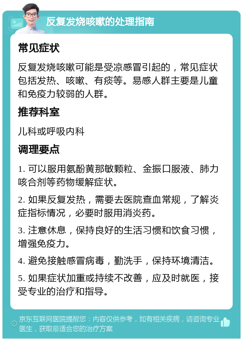 反复发烧咳嗽的处理指南 常见症状 反复发烧咳嗽可能是受凉感冒引起的，常见症状包括发热、咳嗽、有痰等。易感人群主要是儿童和免疫力较弱的人群。 推荐科室 儿科或呼吸内科 调理要点 1. 可以服用氨酚黄那敏颗粒、金振口服液、肺力咳合剂等药物缓解症状。 2. 如果反复发热，需要去医院查血常规，了解炎症指标情况，必要时服用消炎药。 3. 注意休息，保持良好的生活习惯和饮食习惯，增强免疫力。 4. 避免接触感冒病毒，勤洗手，保持环境清洁。 5. 如果症状加重或持续不改善，应及时就医，接受专业的治疗和指导。