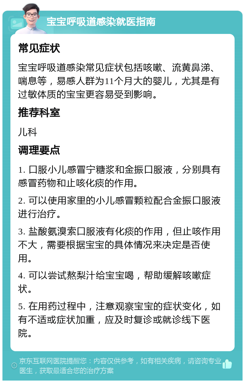 宝宝呼吸道感染就医指南 常见症状 宝宝呼吸道感染常见症状包括咳嗽、流黄鼻涕、喘息等，易感人群为11个月大的婴儿，尤其是有过敏体质的宝宝更容易受到影响。 推荐科室 儿科 调理要点 1. 口服小儿感冒宁糖浆和金振口服液，分别具有感冒药物和止咳化痰的作用。 2. 可以使用家里的小儿感冒颗粒配合金振口服液进行治疗。 3. 盐酸氨溴索口服液有化痰的作用，但止咳作用不大，需要根据宝宝的具体情况来决定是否使用。 4. 可以尝试熬梨汁给宝宝喝，帮助缓解咳嗽症状。 5. 在用药过程中，注意观察宝宝的症状变化，如有不适或症状加重，应及时复诊或就诊线下医院。