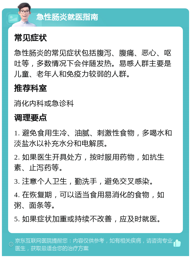 急性肠炎就医指南 常见症状 急性肠炎的常见症状包括腹泻、腹痛、恶心、呕吐等，多数情况下会伴随发热。易感人群主要是儿童、老年人和免疫力较弱的人群。 推荐科室 消化内科或急诊科 调理要点 1. 避免食用生冷、油腻、刺激性食物，多喝水和淡盐水以补充水分和电解质。 2. 如果医生开具处方，按时服用药物，如抗生素、止泻药等。 3. 注意个人卫生，勤洗手，避免交叉感染。 4. 在恢复期，可以适当食用易消化的食物，如粥、面条等。 5. 如果症状加重或持续不改善，应及时就医。