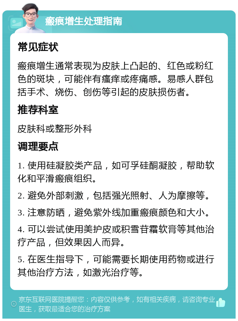 瘢痕增生处理指南 常见症状 瘢痕增生通常表现为皮肤上凸起的、红色或粉红色的斑块，可能伴有瘙痒或疼痛感。易感人群包括手术、烧伤、创伤等引起的皮肤损伤者。 推荐科室 皮肤科或整形外科 调理要点 1. 使用硅凝胶类产品，如可孚硅酮凝胶，帮助软化和平滑瘢痕组织。 2. 避免外部刺激，包括强光照射、人为摩擦等。 3. 注意防晒，避免紫外线加重瘢痕颜色和大小。 4. 可以尝试使用美护皮或积雪苷霜软膏等其他治疗产品，但效果因人而异。 5. 在医生指导下，可能需要长期使用药物或进行其他治疗方法，如激光治疗等。