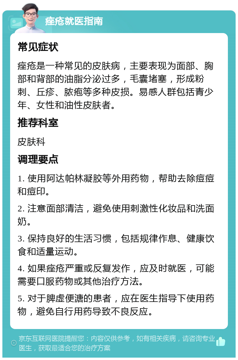 痤疮就医指南 常见症状 痤疮是一种常见的皮肤病，主要表现为面部、胸部和背部的油脂分泌过多，毛囊堵塞，形成粉刺、丘疹、脓疱等多种皮损。易感人群包括青少年、女性和油性皮肤者。 推荐科室 皮肤科 调理要点 1. 使用阿达帕林凝胶等外用药物，帮助去除痘痘和痘印。 2. 注意面部清洁，避免使用刺激性化妆品和洗面奶。 3. 保持良好的生活习惯，包括规律作息、健康饮食和适量运动。 4. 如果痤疮严重或反复发作，应及时就医，可能需要口服药物或其他治疗方法。 5. 对于脾虚便溏的患者，应在医生指导下使用药物，避免自行用药导致不良反应。