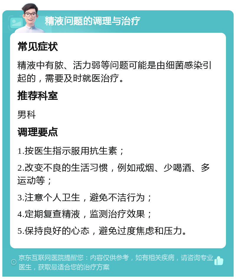 精液问题的调理与治疗 常见症状 精液中有脓、活力弱等问题可能是由细菌感染引起的，需要及时就医治疗。 推荐科室 男科 调理要点 1.按医生指示服用抗生素； 2.改变不良的生活习惯，例如戒烟、少喝酒、多运动等； 3.注意个人卫生，避免不洁行为； 4.定期复查精液，监测治疗效果； 5.保持良好的心态，避免过度焦虑和压力。