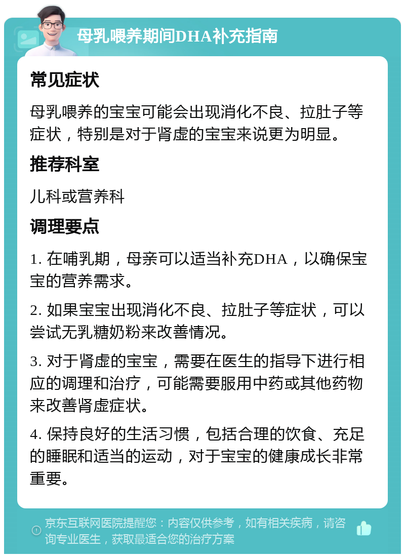 母乳喂养期间DHA补充指南 常见症状 母乳喂养的宝宝可能会出现消化不良、拉肚子等症状，特别是对于肾虚的宝宝来说更为明显。 推荐科室 儿科或营养科 调理要点 1. 在哺乳期，母亲可以适当补充DHA，以确保宝宝的营养需求。 2. 如果宝宝出现消化不良、拉肚子等症状，可以尝试无乳糖奶粉来改善情况。 3. 对于肾虚的宝宝，需要在医生的指导下进行相应的调理和治疗，可能需要服用中药或其他药物来改善肾虚症状。 4. 保持良好的生活习惯，包括合理的饮食、充足的睡眠和适当的运动，对于宝宝的健康成长非常重要。