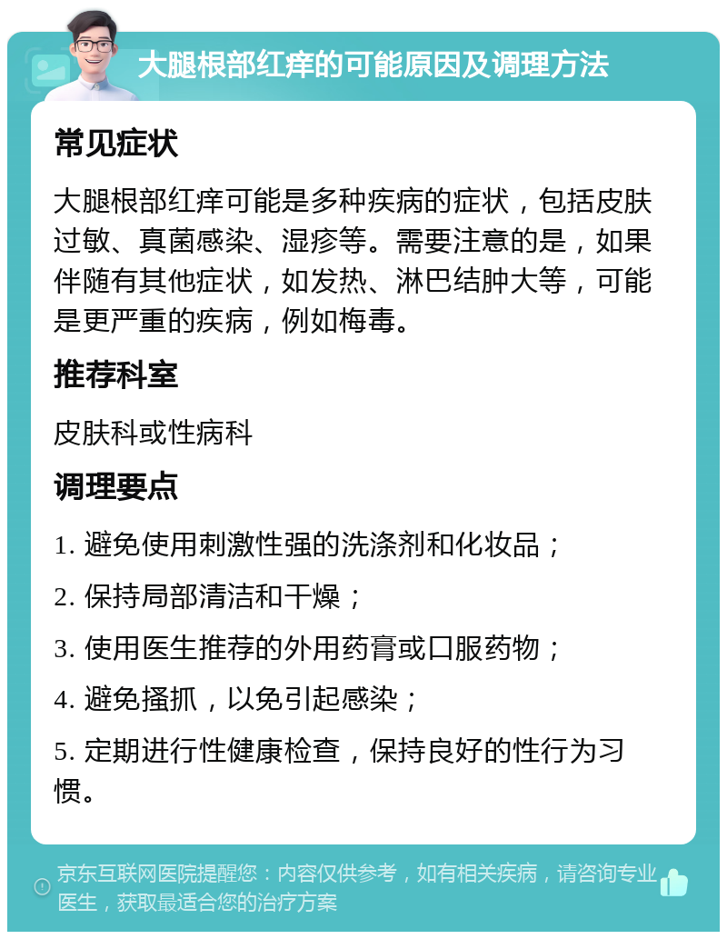 大腿根部红痒的可能原因及调理方法 常见症状 大腿根部红痒可能是多种疾病的症状，包括皮肤过敏、真菌感染、湿疹等。需要注意的是，如果伴随有其他症状，如发热、淋巴结肿大等，可能是更严重的疾病，例如梅毒。 推荐科室 皮肤科或性病科 调理要点 1. 避免使用刺激性强的洗涤剂和化妆品； 2. 保持局部清洁和干燥； 3. 使用医生推荐的外用药膏或口服药物； 4. 避免搔抓，以免引起感染； 5. 定期进行性健康检查，保持良好的性行为习惯。