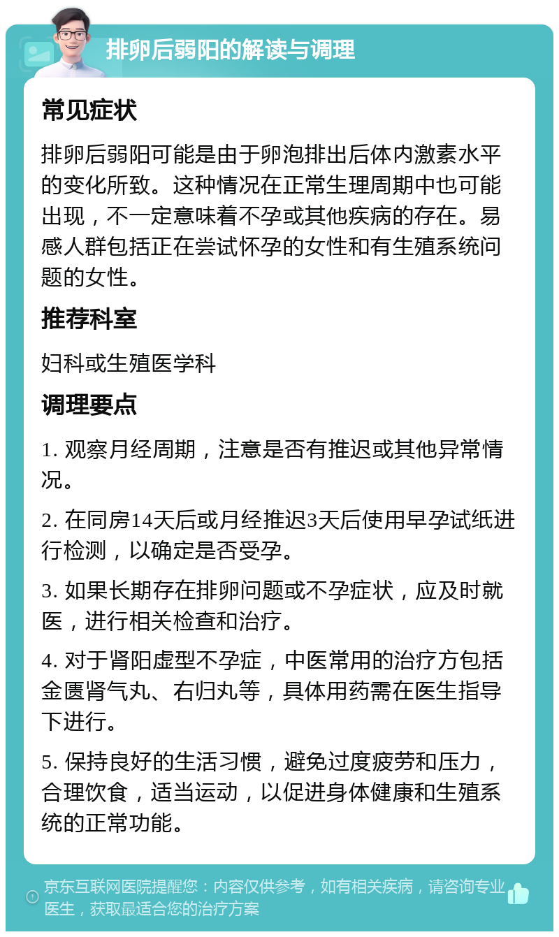 排卵后弱阳的解读与调理 常见症状 排卵后弱阳可能是由于卵泡排出后体内激素水平的变化所致。这种情况在正常生理周期中也可能出现，不一定意味着不孕或其他疾病的存在。易感人群包括正在尝试怀孕的女性和有生殖系统问题的女性。 推荐科室 妇科或生殖医学科 调理要点 1. 观察月经周期，注意是否有推迟或其他异常情况。 2. 在同房14天后或月经推迟3天后使用早孕试纸进行检测，以确定是否受孕。 3. 如果长期存在排卵问题或不孕症状，应及时就医，进行相关检查和治疗。 4. 对于肾阳虚型不孕症，中医常用的治疗方包括金匮肾气丸、右归丸等，具体用药需在医生指导下进行。 5. 保持良好的生活习惯，避免过度疲劳和压力，合理饮食，适当运动，以促进身体健康和生殖系统的正常功能。