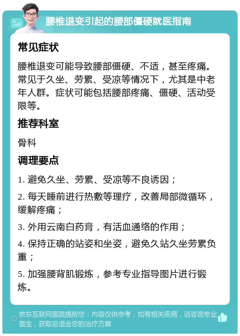 腰椎退变引起的腰部僵硬就医指南 常见症状 腰椎退变可能导致腰部僵硬、不适，甚至疼痛。常见于久坐、劳累、受凉等情况下，尤其是中老年人群。症状可能包括腰部疼痛、僵硬、活动受限等。 推荐科室 骨科 调理要点 1. 避免久坐、劳累、受凉等不良诱因； 2. 每天睡前进行热敷等理疗，改善局部微循环，缓解疼痛； 3. 外用云南白药膏，有活血通络的作用； 4. 保持正确的站姿和坐姿，避免久站久坐劳累负重； 5. 加强腰背肌锻炼，参考专业指导图片进行锻炼。