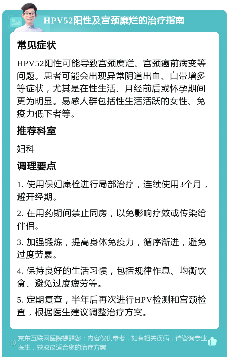 HPV52阳性及宫颈糜烂的治疗指南 常见症状 HPV52阳性可能导致宫颈糜烂、宫颈癌前病变等问题。患者可能会出现异常阴道出血、白带增多等症状，尤其是在性生活、月经前后或怀孕期间更为明显。易感人群包括性生活活跃的女性、免疫力低下者等。 推荐科室 妇科 调理要点 1. 使用保妇康栓进行局部治疗，连续使用3个月，避开经期。 2. 在用药期间禁止同房，以免影响疗效或传染给伴侣。 3. 加强锻炼，提高身体免疫力，循序渐进，避免过度劳累。 4. 保持良好的生活习惯，包括规律作息、均衡饮食、避免过度疲劳等。 5. 定期复查，半年后再次进行HPV检测和宫颈检查，根据医生建议调整治疗方案。