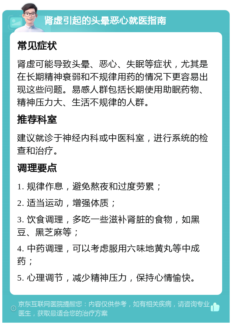 肾虚引起的头晕恶心就医指南 常见症状 肾虚可能导致头晕、恶心、失眠等症状，尤其是在长期精神衰弱和不规律用药的情况下更容易出现这些问题。易感人群包括长期使用助眠药物、精神压力大、生活不规律的人群。 推荐科室 建议就诊于神经内科或中医科室，进行系统的检查和治疗。 调理要点 1. 规律作息，避免熬夜和过度劳累； 2. 适当运动，增强体质； 3. 饮食调理，多吃一些滋补肾脏的食物，如黑豆、黑芝麻等； 4. 中药调理，可以考虑服用六味地黄丸等中成药； 5. 心理调节，减少精神压力，保持心情愉快。