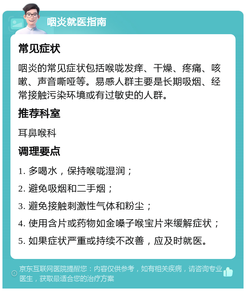 咽炎就医指南 常见症状 咽炎的常见症状包括喉咙发痒、干燥、疼痛、咳嗽、声音嘶哑等。易感人群主要是长期吸烟、经常接触污染环境或有过敏史的人群。 推荐科室 耳鼻喉科 调理要点 1. 多喝水，保持喉咙湿润； 2. 避免吸烟和二手烟； 3. 避免接触刺激性气体和粉尘； 4. 使用含片或药物如金嗓子喉宝片来缓解症状； 5. 如果症状严重或持续不改善，应及时就医。