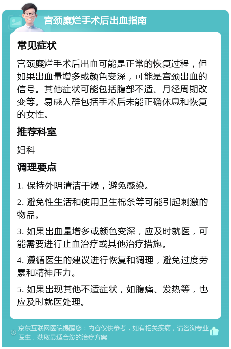 宫颈糜烂手术后出血指南 常见症状 宫颈糜烂手术后出血可能是正常的恢复过程，但如果出血量增多或颜色变深，可能是宫颈出血的信号。其他症状可能包括腹部不适、月经周期改变等。易感人群包括手术后未能正确休息和恢复的女性。 推荐科室 妇科 调理要点 1. 保持外阴清洁干燥，避免感染。 2. 避免性生活和使用卫生棉条等可能引起刺激的物品。 3. 如果出血量增多或颜色变深，应及时就医，可能需要进行止血治疗或其他治疗措施。 4. 遵循医生的建议进行恢复和调理，避免过度劳累和精神压力。 5. 如果出现其他不适症状，如腹痛、发热等，也应及时就医处理。