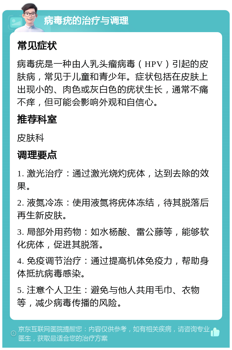 病毒疣的治疗与调理 常见症状 病毒疣是一种由人乳头瘤病毒（HPV）引起的皮肤病，常见于儿童和青少年。症状包括在皮肤上出现小的、肉色或灰白色的疣状生长，通常不痛不痒，但可能会影响外观和自信心。 推荐科室 皮肤科 调理要点 1. 激光治疗：通过激光烧灼疣体，达到去除的效果。 2. 液氮冷冻：使用液氮将疣体冻结，待其脱落后再生新皮肤。 3. 局部外用药物：如水杨酸、雷公藤等，能够软化疣体，促进其脱落。 4. 免疫调节治疗：通过提高机体免疫力，帮助身体抵抗病毒感染。 5. 注意个人卫生：避免与他人共用毛巾、衣物等，减少病毒传播的风险。