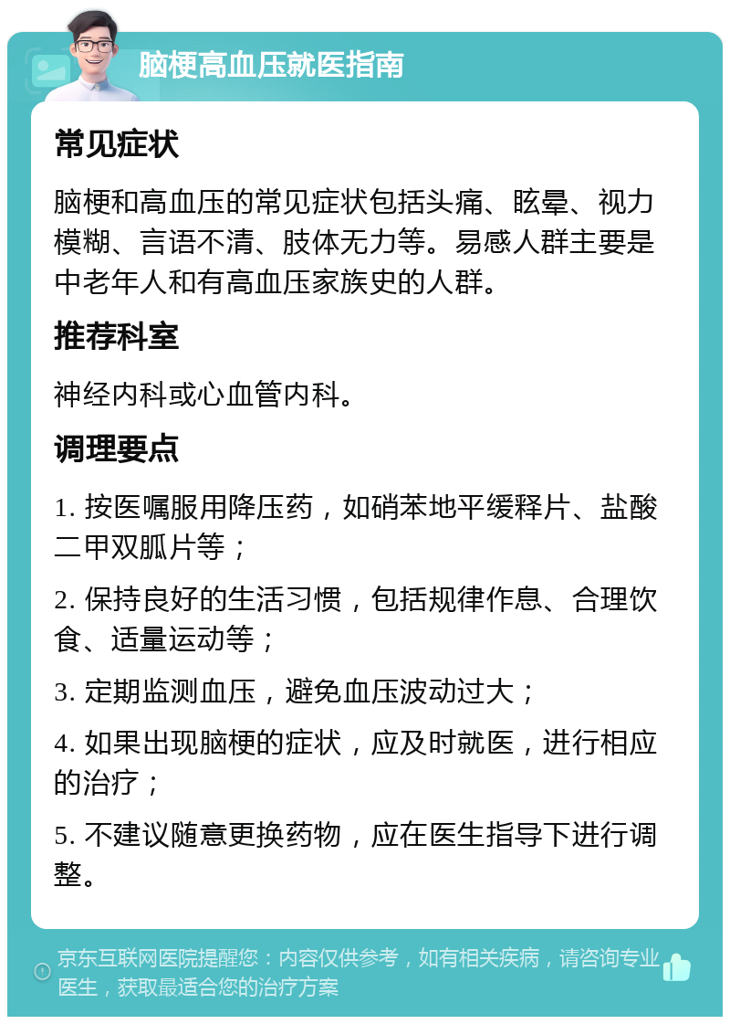 脑梗高血压就医指南 常见症状 脑梗和高血压的常见症状包括头痛、眩晕、视力模糊、言语不清、肢体无力等。易感人群主要是中老年人和有高血压家族史的人群。 推荐科室 神经内科或心血管内科。 调理要点 1. 按医嘱服用降压药，如硝苯地平缓释片、盐酸二甲双胍片等； 2. 保持良好的生活习惯，包括规律作息、合理饮食、适量运动等； 3. 定期监测血压，避免血压波动过大； 4. 如果出现脑梗的症状，应及时就医，进行相应的治疗； 5. 不建议随意更换药物，应在医生指导下进行调整。