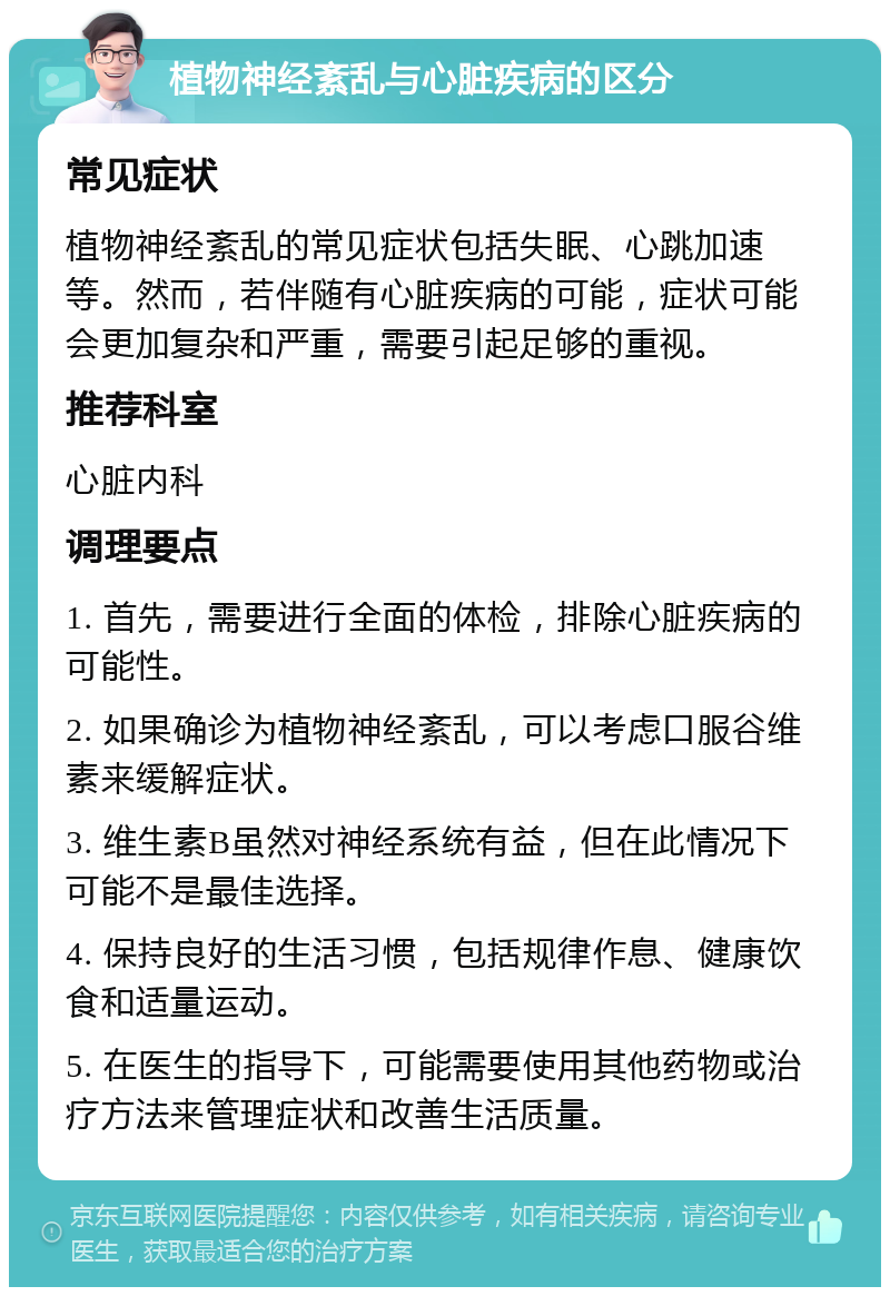 植物神经紊乱与心脏疾病的区分 常见症状 植物神经紊乱的常见症状包括失眠、心跳加速等。然而，若伴随有心脏疾病的可能，症状可能会更加复杂和严重，需要引起足够的重视。 推荐科室 心脏内科 调理要点 1. 首先，需要进行全面的体检，排除心脏疾病的可能性。 2. 如果确诊为植物神经紊乱，可以考虑口服谷维素来缓解症状。 3. 维生素B虽然对神经系统有益，但在此情况下可能不是最佳选择。 4. 保持良好的生活习惯，包括规律作息、健康饮食和适量运动。 5. 在医生的指导下，可能需要使用其他药物或治疗方法来管理症状和改善生活质量。