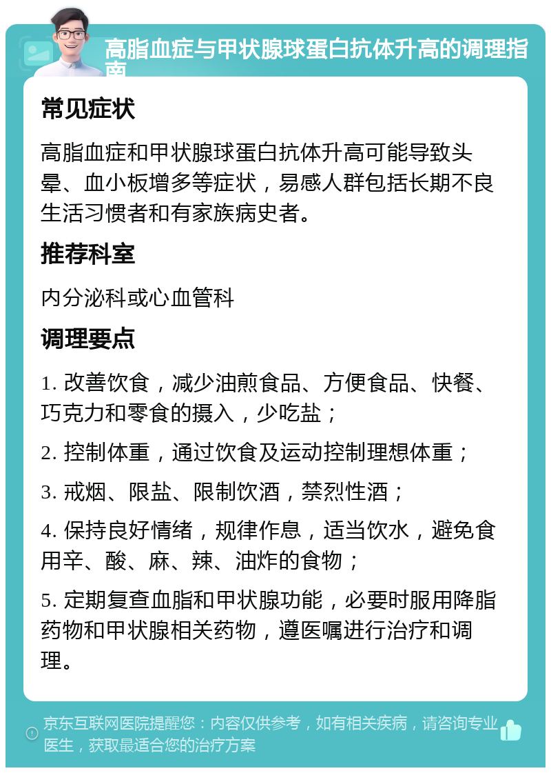 高脂血症与甲状腺球蛋白抗体升高的调理指南 常见症状 高脂血症和甲状腺球蛋白抗体升高可能导致头晕、血小板增多等症状，易感人群包括长期不良生活习惯者和有家族病史者。 推荐科室 内分泌科或心血管科 调理要点 1. 改善饮食，减少油煎食品、方便食品、快餐、巧克力和零食的摄入，少吃盐； 2. 控制体重，通过饮食及运动控制理想体重； 3. 戒烟、限盐、限制饮酒，禁烈性酒； 4. 保持良好情绪，规律作息，适当饮水，避免食用辛、酸、麻、辣、油炸的食物； 5. 定期复查血脂和甲状腺功能，必要时服用降脂药物和甲状腺相关药物，遵医嘱进行治疗和调理。