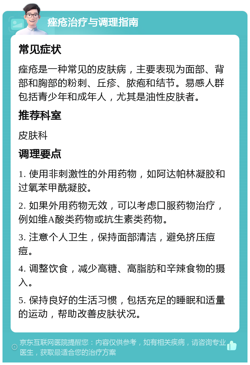 痤疮治疗与调理指南 常见症状 痤疮是一种常见的皮肤病，主要表现为面部、背部和胸部的粉刺、丘疹、脓疱和结节。易感人群包括青少年和成年人，尤其是油性皮肤者。 推荐科室 皮肤科 调理要点 1. 使用非刺激性的外用药物，如阿达帕林凝胶和过氧苯甲酰凝胶。 2. 如果外用药物无效，可以考虑口服药物治疗，例如维A酸类药物或抗生素类药物。 3. 注意个人卫生，保持面部清洁，避免挤压痘痘。 4. 调整饮食，减少高糖、高脂肪和辛辣食物的摄入。 5. 保持良好的生活习惯，包括充足的睡眠和适量的运动，帮助改善皮肤状况。