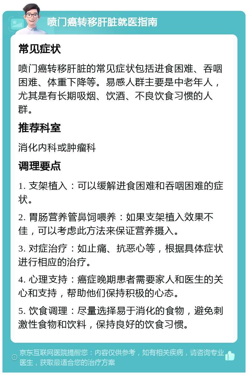 喷门癌转移肝脏就医指南 常见症状 喷门癌转移肝脏的常见症状包括进食困难、吞咽困难、体重下降等。易感人群主要是中老年人，尤其是有长期吸烟、饮酒、不良饮食习惯的人群。 推荐科室 消化内科或肿瘤科 调理要点 1. 支架植入：可以缓解进食困难和吞咽困难的症状。 2. 胃肠营养管鼻饲喂养：如果支架植入效果不佳，可以考虑此方法来保证营养摄入。 3. 对症治疗：如止痛、抗恶心等，根据具体症状进行相应的治疗。 4. 心理支持：癌症晚期患者需要家人和医生的关心和支持，帮助他们保持积极的心态。 5. 饮食调理：尽量选择易于消化的食物，避免刺激性食物和饮料，保持良好的饮食习惯。