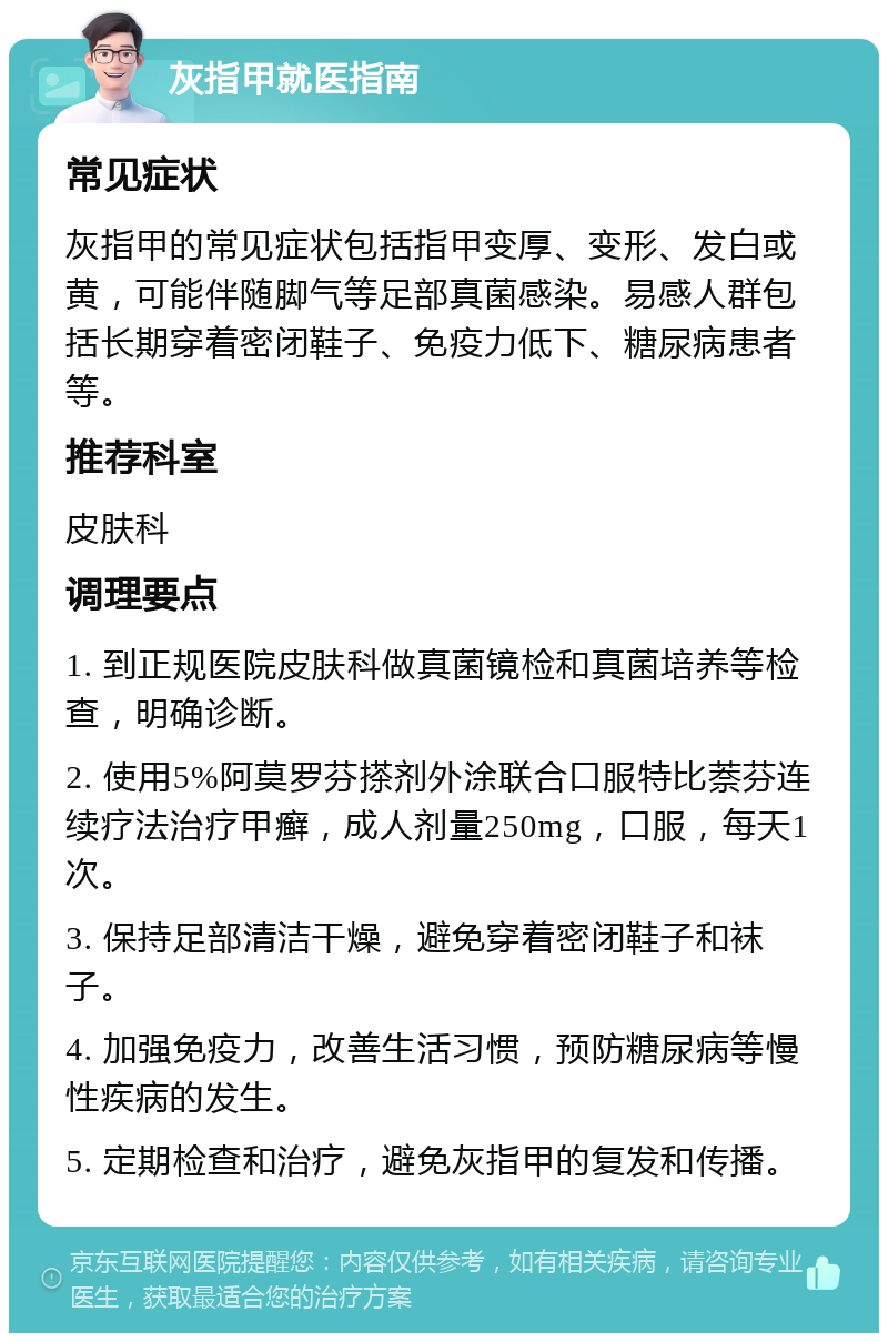 灰指甲就医指南 常见症状 灰指甲的常见症状包括指甲变厚、变形、发白或黄，可能伴随脚气等足部真菌感染。易感人群包括长期穿着密闭鞋子、免疫力低下、糖尿病患者等。 推荐科室 皮肤科 调理要点 1. 到正规医院皮肤科做真菌镜检和真菌培养等检查，明确诊断。 2. 使用5%阿莫罗芬搽剂外涂联合口服特比萘芬连续疗法治疗甲癣，成人剂量250mg，口服，每天1次。 3. 保持足部清洁干燥，避免穿着密闭鞋子和袜子。 4. 加强免疫力，改善生活习惯，预防糖尿病等慢性疾病的发生。 5. 定期检查和治疗，避免灰指甲的复发和传播。