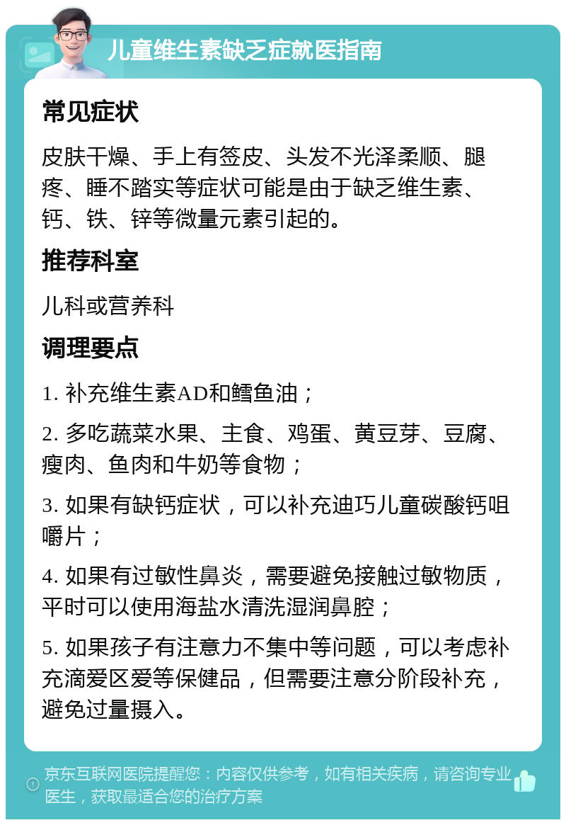 儿童维生素缺乏症就医指南 常见症状 皮肤干燥、手上有签皮、头发不光泽柔顺、腿疼、睡不踏实等症状可能是由于缺乏维生素、钙、铁、锌等微量元素引起的。 推荐科室 儿科或营养科 调理要点 1. 补充维生素AD和鳕鱼油； 2. 多吃蔬菜水果、主食、鸡蛋、黄豆芽、豆腐、瘦肉、鱼肉和牛奶等食物； 3. 如果有缺钙症状，可以补充迪巧儿童碳酸钙咀嚼片； 4. 如果有过敏性鼻炎，需要避免接触过敏物质，平时可以使用海盐水清洗湿润鼻腔； 5. 如果孩子有注意力不集中等问题，可以考虑补充滴爱区爱等保健品，但需要注意分阶段补充，避免过量摄入。