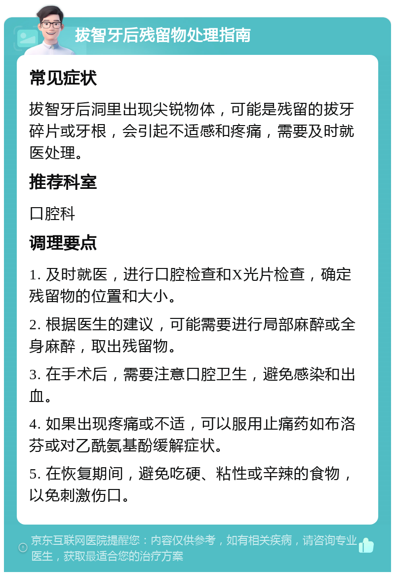 拔智牙后残留物处理指南 常见症状 拔智牙后洞里出现尖锐物体，可能是残留的拔牙碎片或牙根，会引起不适感和疼痛，需要及时就医处理。 推荐科室 口腔科 调理要点 1. 及时就医，进行口腔检查和X光片检查，确定残留物的位置和大小。 2. 根据医生的建议，可能需要进行局部麻醉或全身麻醉，取出残留物。 3. 在手术后，需要注意口腔卫生，避免感染和出血。 4. 如果出现疼痛或不适，可以服用止痛药如布洛芬或对乙酰氨基酚缓解症状。 5. 在恢复期间，避免吃硬、粘性或辛辣的食物，以免刺激伤口。