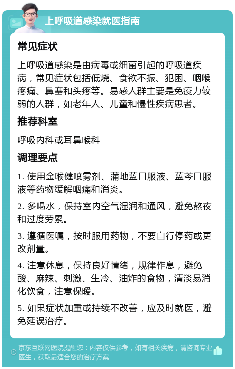 上呼吸道感染就医指南 常见症状 上呼吸道感染是由病毒或细菌引起的呼吸道疾病，常见症状包括低烧、食欲不振、犯困、咽喉疼痛、鼻塞和头疼等。易感人群主要是免疫力较弱的人群，如老年人、儿童和慢性疾病患者。 推荐科室 呼吸内科或耳鼻喉科 调理要点 1. 使用金喉健喷雾剂、蒲地蓝口服液、蓝芩口服液等药物缓解咽痛和消炎。 2. 多喝水，保持室内空气湿润和通风，避免熬夜和过度劳累。 3. 遵循医嘱，按时服用药物，不要自行停药或更改剂量。 4. 注意休息，保持良好情绪，规律作息，避免酸、麻辣、刺激、生冷、油炸的食物，清淡易消化饮食，注意保暖。 5. 如果症状加重或持续不改善，应及时就医，避免延误治疗。