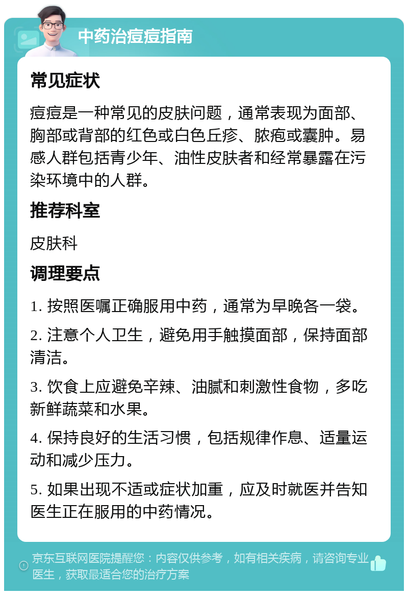 中药治痘痘指南 常见症状 痘痘是一种常见的皮肤问题，通常表现为面部、胸部或背部的红色或白色丘疹、脓疱或囊肿。易感人群包括青少年、油性皮肤者和经常暴露在污染环境中的人群。 推荐科室 皮肤科 调理要点 1. 按照医嘱正确服用中药，通常为早晚各一袋。 2. 注意个人卫生，避免用手触摸面部，保持面部清洁。 3. 饮食上应避免辛辣、油腻和刺激性食物，多吃新鲜蔬菜和水果。 4. 保持良好的生活习惯，包括规律作息、适量运动和减少压力。 5. 如果出现不适或症状加重，应及时就医并告知医生正在服用的中药情况。