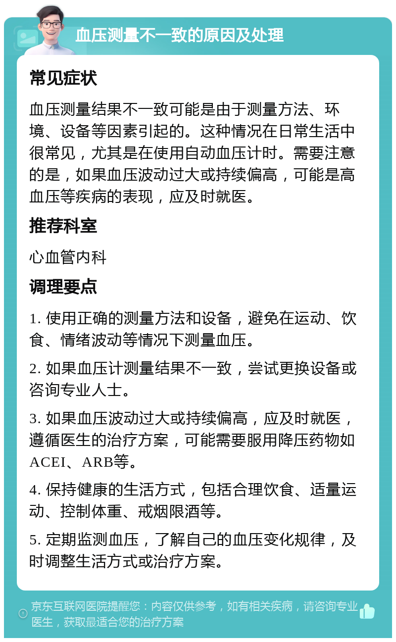 血压测量不一致的原因及处理 常见症状 血压测量结果不一致可能是由于测量方法、环境、设备等因素引起的。这种情况在日常生活中很常见，尤其是在使用自动血压计时。需要注意的是，如果血压波动过大或持续偏高，可能是高血压等疾病的表现，应及时就医。 推荐科室 心血管内科 调理要点 1. 使用正确的测量方法和设备，避免在运动、饮食、情绪波动等情况下测量血压。 2. 如果血压计测量结果不一致，尝试更换设备或咨询专业人士。 3. 如果血压波动过大或持续偏高，应及时就医，遵循医生的治疗方案，可能需要服用降压药物如ACEI、ARB等。 4. 保持健康的生活方式，包括合理饮食、适量运动、控制体重、戒烟限酒等。 5. 定期监测血压，了解自己的血压变化规律，及时调整生活方式或治疗方案。