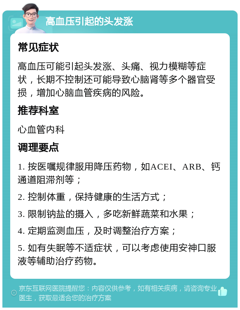 高血压引起的头发涨 常见症状 高血压可能引起头发涨、头痛、视力模糊等症状，长期不控制还可能导致心脑肾等多个器官受损，增加心脑血管疾病的风险。 推荐科室 心血管内科 调理要点 1. 按医嘱规律服用降压药物，如ACEI、ARB、钙通道阻滞剂等； 2. 控制体重，保持健康的生活方式； 3. 限制钠盐的摄入，多吃新鲜蔬菜和水果； 4. 定期监测血压，及时调整治疗方案； 5. 如有失眠等不适症状，可以考虑使用安神口服液等辅助治疗药物。