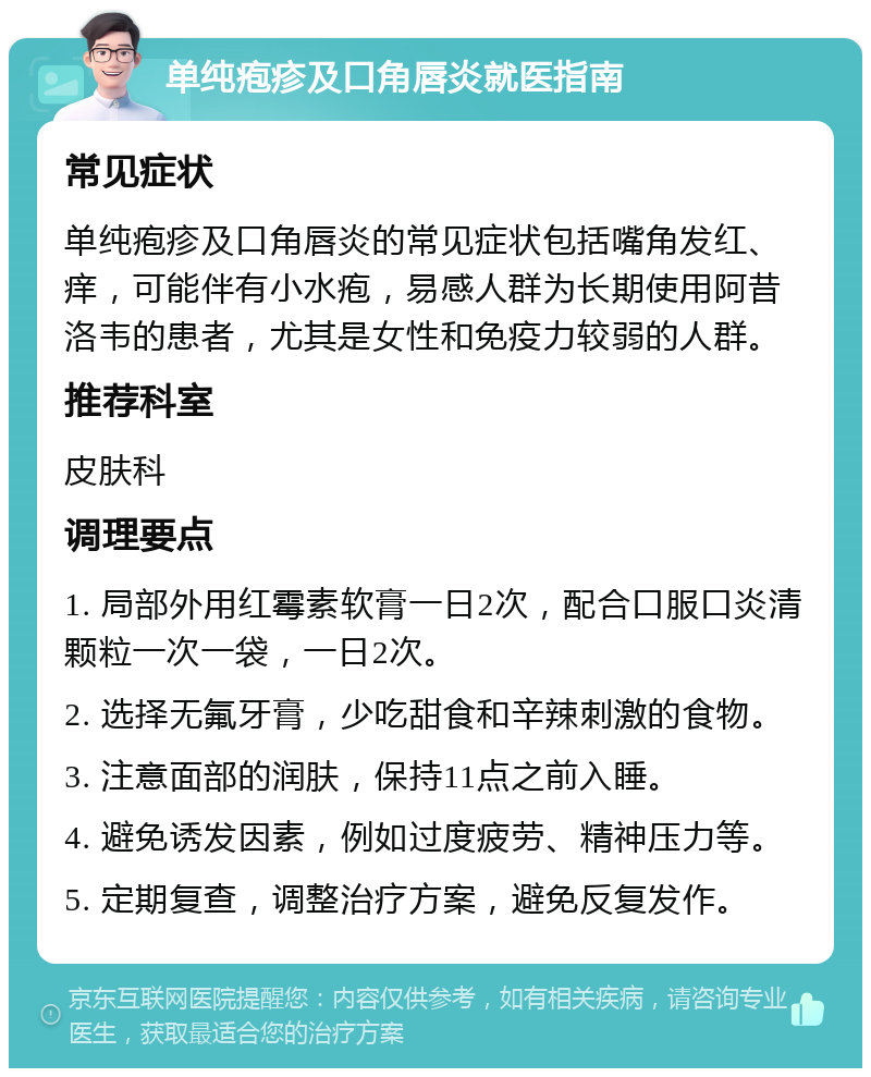 单纯疱疹及口角唇炎就医指南 常见症状 单纯疱疹及口角唇炎的常见症状包括嘴角发红、痒，可能伴有小水疱，易感人群为长期使用阿昔洛韦的患者，尤其是女性和免疫力较弱的人群。 推荐科室 皮肤科 调理要点 1. 局部外用红霉素软膏一日2次，配合口服口炎清颗粒一次一袋，一日2次。 2. 选择无氟牙膏，少吃甜食和辛辣刺激的食物。 3. 注意面部的润肤，保持11点之前入睡。 4. 避免诱发因素，例如过度疲劳、精神压力等。 5. 定期复查，调整治疗方案，避免反复发作。