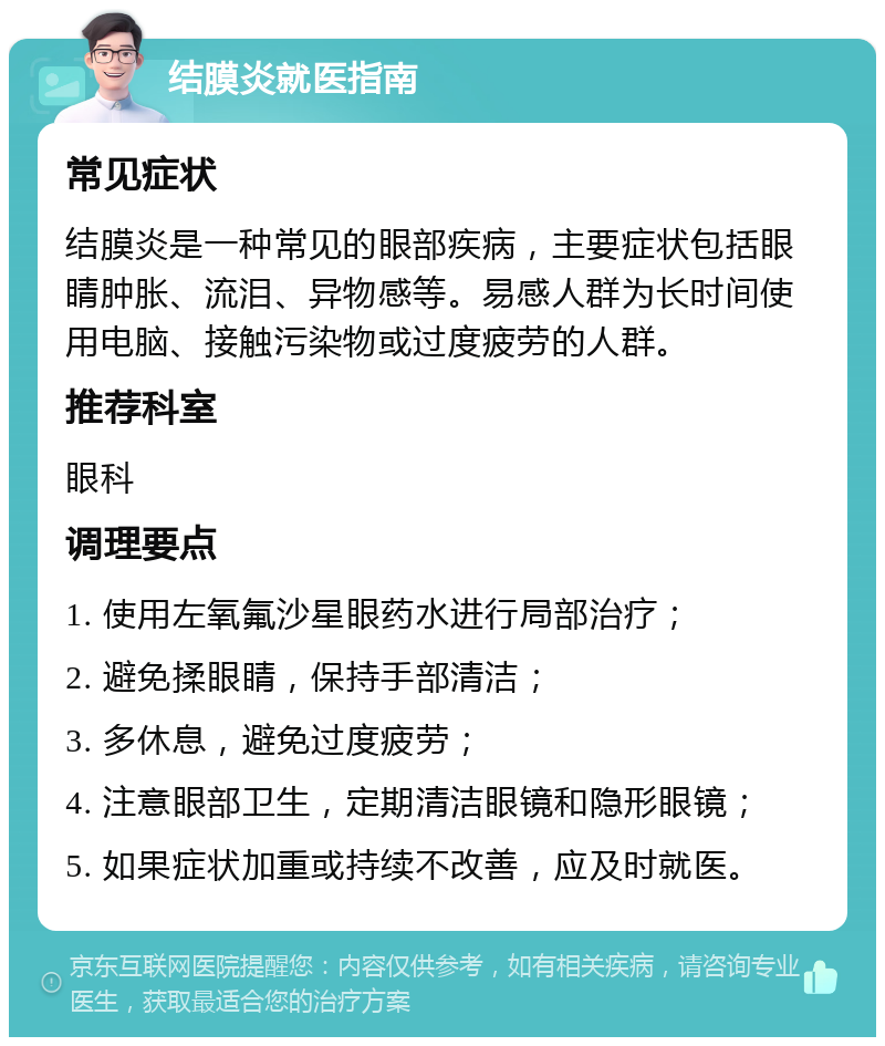 结膜炎就医指南 常见症状 结膜炎是一种常见的眼部疾病，主要症状包括眼睛肿胀、流泪、异物感等。易感人群为长时间使用电脑、接触污染物或过度疲劳的人群。 推荐科室 眼科 调理要点 1. 使用左氧氟沙星眼药水进行局部治疗； 2. 避免揉眼睛，保持手部清洁； 3. 多休息，避免过度疲劳； 4. 注意眼部卫生，定期清洁眼镜和隐形眼镜； 5. 如果症状加重或持续不改善，应及时就医。