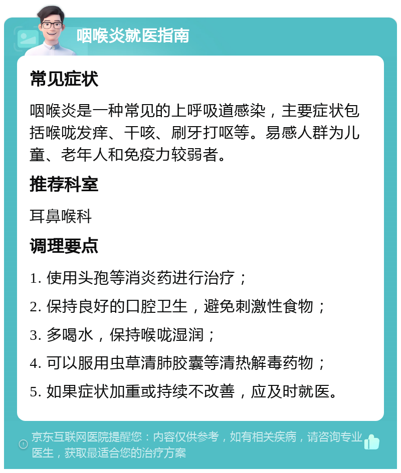 咽喉炎就医指南 常见症状 咽喉炎是一种常见的上呼吸道感染，主要症状包括喉咙发痒、干咳、刷牙打呕等。易感人群为儿童、老年人和免疫力较弱者。 推荐科室 耳鼻喉科 调理要点 1. 使用头孢等消炎药进行治疗； 2. 保持良好的口腔卫生，避免刺激性食物； 3. 多喝水，保持喉咙湿润； 4. 可以服用虫草清肺胶囊等清热解毒药物； 5. 如果症状加重或持续不改善，应及时就医。