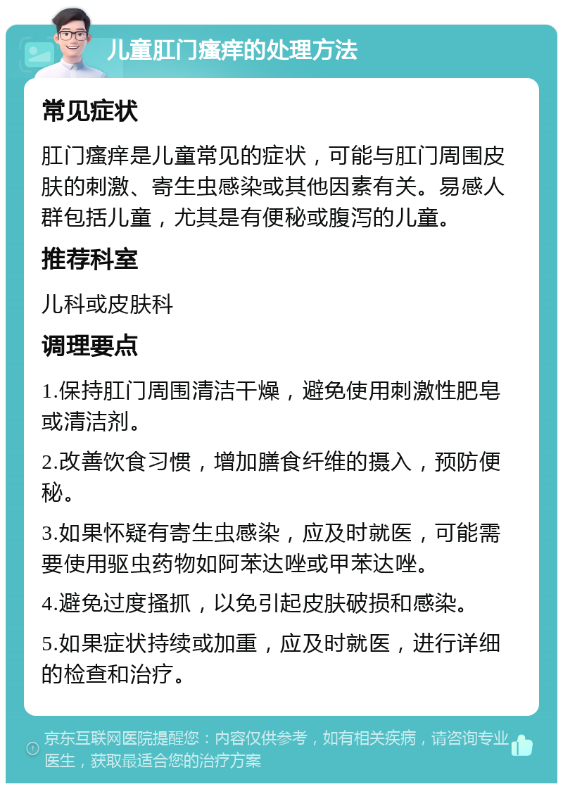 儿童肛门瘙痒的处理方法 常见症状 肛门瘙痒是儿童常见的症状，可能与肛门周围皮肤的刺激、寄生虫感染或其他因素有关。易感人群包括儿童，尤其是有便秘或腹泻的儿童。 推荐科室 儿科或皮肤科 调理要点 1.保持肛门周围清洁干燥，避免使用刺激性肥皂或清洁剂。 2.改善饮食习惯，增加膳食纤维的摄入，预防便秘。 3.如果怀疑有寄生虫感染，应及时就医，可能需要使用驱虫药物如阿苯达唑或甲苯达唑。 4.避免过度搔抓，以免引起皮肤破损和感染。 5.如果症状持续或加重，应及时就医，进行详细的检查和治疗。