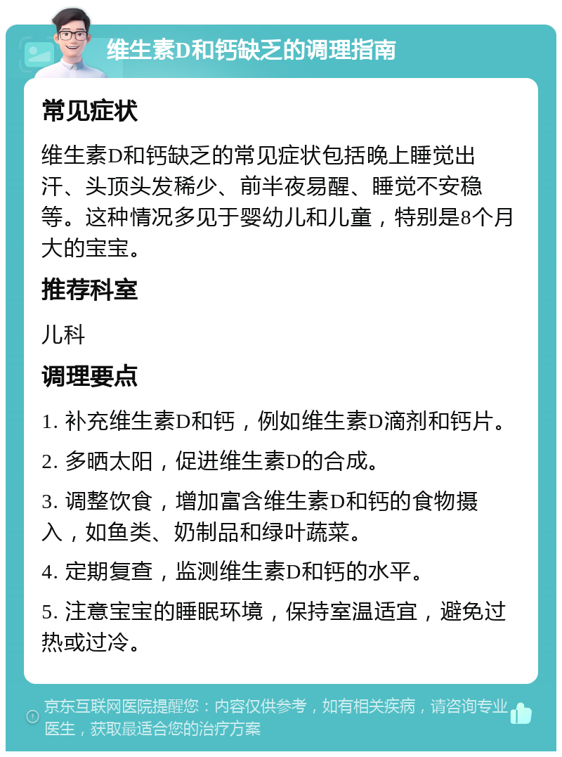 维生素D和钙缺乏的调理指南 常见症状 维生素D和钙缺乏的常见症状包括晚上睡觉出汗、头顶头发稀少、前半夜易醒、睡觉不安稳等。这种情况多见于婴幼儿和儿童，特别是8个月大的宝宝。 推荐科室 儿科 调理要点 1. 补充维生素D和钙，例如维生素D滴剂和钙片。 2. 多晒太阳，促进维生素D的合成。 3. 调整饮食，增加富含维生素D和钙的食物摄入，如鱼类、奶制品和绿叶蔬菜。 4. 定期复查，监测维生素D和钙的水平。 5. 注意宝宝的睡眠环境，保持室温适宜，避免过热或过冷。