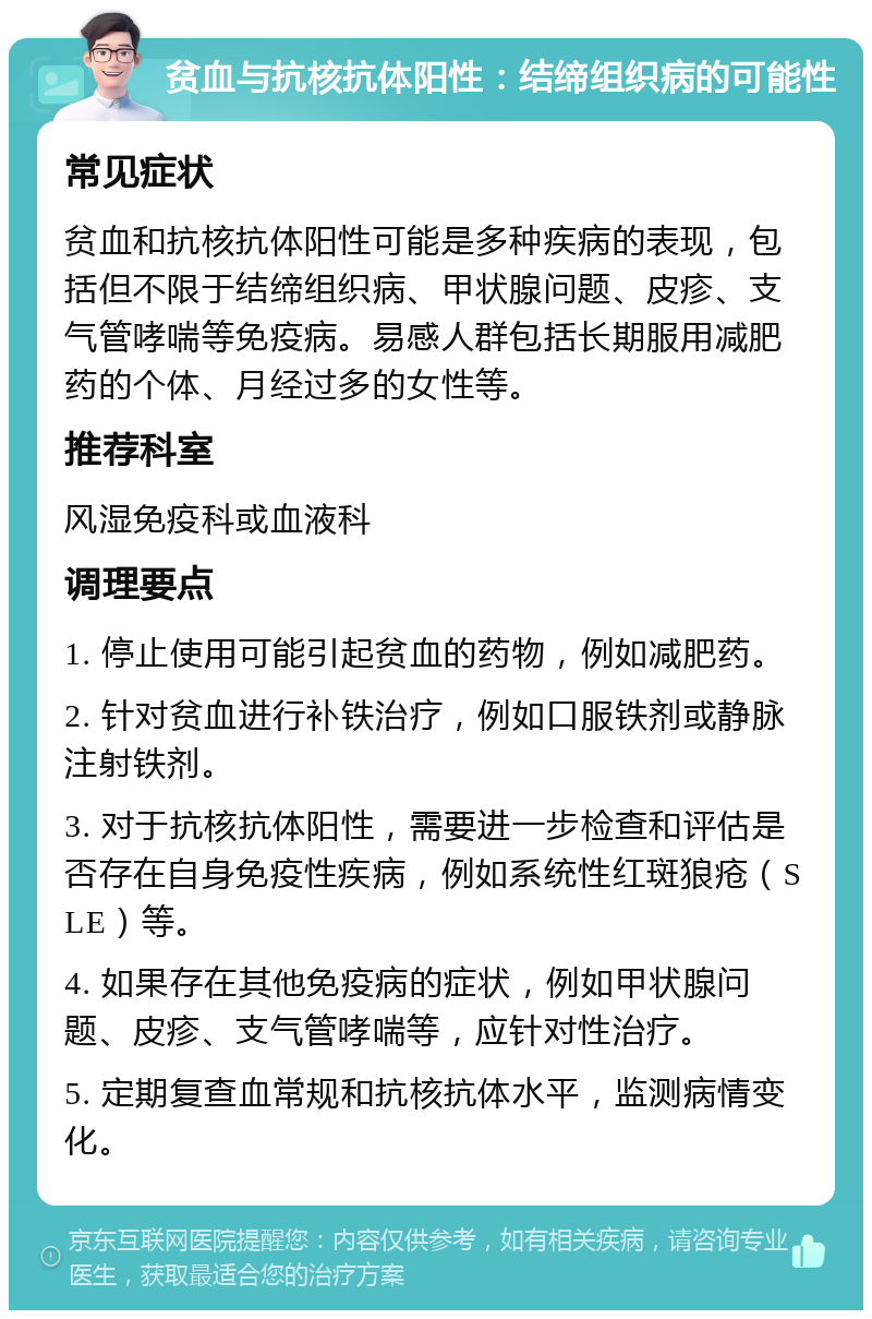 贫血与抗核抗体阳性：结缔组织病的可能性 常见症状 贫血和抗核抗体阳性可能是多种疾病的表现，包括但不限于结缔组织病、甲状腺问题、皮疹、支气管哮喘等免疫病。易感人群包括长期服用减肥药的个体、月经过多的女性等。 推荐科室 风湿免疫科或血液科 调理要点 1. 停止使用可能引起贫血的药物，例如减肥药。 2. 针对贫血进行补铁治疗，例如口服铁剂或静脉注射铁剂。 3. 对于抗核抗体阳性，需要进一步检查和评估是否存在自身免疫性疾病，例如系统性红斑狼疮（SLE）等。 4. 如果存在其他免疫病的症状，例如甲状腺问题、皮疹、支气管哮喘等，应针对性治疗。 5. 定期复查血常规和抗核抗体水平，监测病情变化。