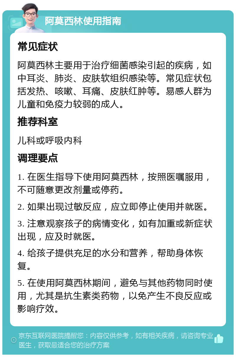 阿莫西林使用指南 常见症状 阿莫西林主要用于治疗细菌感染引起的疾病，如中耳炎、肺炎、皮肤软组织感染等。常见症状包括发热、咳嗽、耳痛、皮肤红肿等。易感人群为儿童和免疫力较弱的成人。 推荐科室 儿科或呼吸内科 调理要点 1. 在医生指导下使用阿莫西林，按照医嘱服用，不可随意更改剂量或停药。 2. 如果出现过敏反应，应立即停止使用并就医。 3. 注意观察孩子的病情变化，如有加重或新症状出现，应及时就医。 4. 给孩子提供充足的水分和营养，帮助身体恢复。 5. 在使用阿莫西林期间，避免与其他药物同时使用，尤其是抗生素类药物，以免产生不良反应或影响疗效。