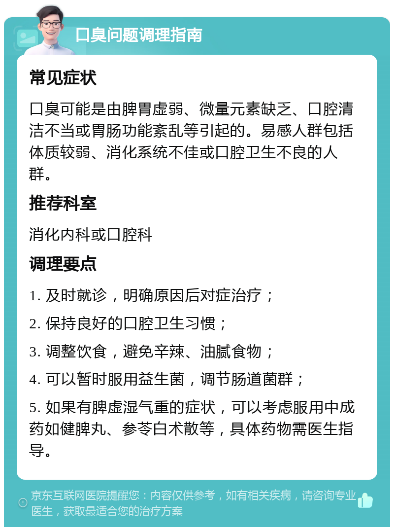 口臭问题调理指南 常见症状 口臭可能是由脾胃虚弱、微量元素缺乏、口腔清洁不当或胃肠功能紊乱等引起的。易感人群包括体质较弱、消化系统不佳或口腔卫生不良的人群。 推荐科室 消化内科或口腔科 调理要点 1. 及时就诊，明确原因后对症治疗； 2. 保持良好的口腔卫生习惯； 3. 调整饮食，避免辛辣、油腻食物； 4. 可以暂时服用益生菌，调节肠道菌群； 5. 如果有脾虚湿气重的症状，可以考虑服用中成药如健脾丸、参苓白术散等，具体药物需医生指导。