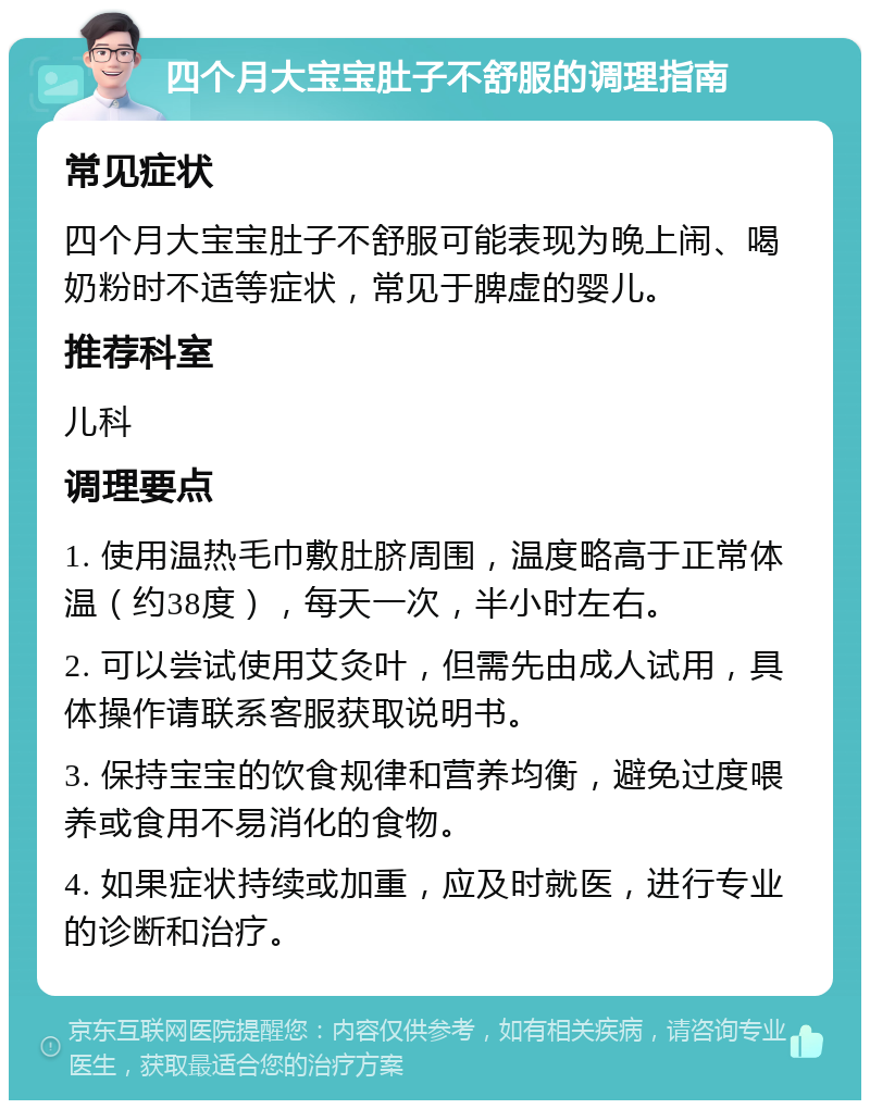 四个月大宝宝肚子不舒服的调理指南 常见症状 四个月大宝宝肚子不舒服可能表现为晚上闹、喝奶粉时不适等症状，常见于脾虚的婴儿。 推荐科室 儿科 调理要点 1. 使用温热毛巾敷肚脐周围，温度略高于正常体温（约38度），每天一次，半小时左右。 2. 可以尝试使用艾灸叶，但需先由成人试用，具体操作请联系客服获取说明书。 3. 保持宝宝的饮食规律和营养均衡，避免过度喂养或食用不易消化的食物。 4. 如果症状持续或加重，应及时就医，进行专业的诊断和治疗。